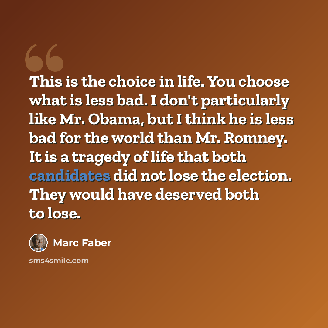“This is the choice in life. You choose what is less bad. I don't particularly like Mr. Obama, but I think he is less bad for the world than Mr. Romney. It is a tragedy of life that both candidates did not lose the election. They would have deserved both to lose.” quote by Marc Faber