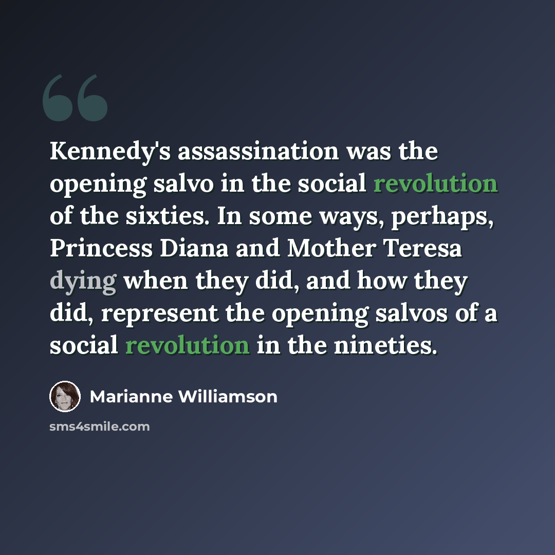 “Kennedy's assassination was the opening salvo in the social revolution of the sixties. In some ways, perhaps, Princess Diana and Mother Teresa dying when they did, and how they did, represent the opening salvos of a social revolution in the nineties.” quote by Marianne Williamson