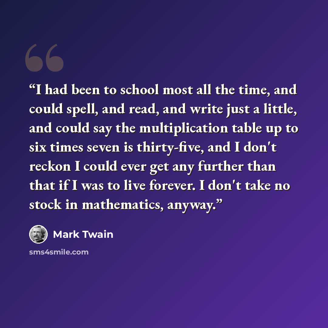 “I had been to school most all the time, and could spell, and read, and write just a little, and could say the multiplication table up to six times seven is thirty-five, and I don't reckon I could ever get any further than that if I was to live forever. I don't take no stock in mathematics, anyway.” quote by Mark Twain