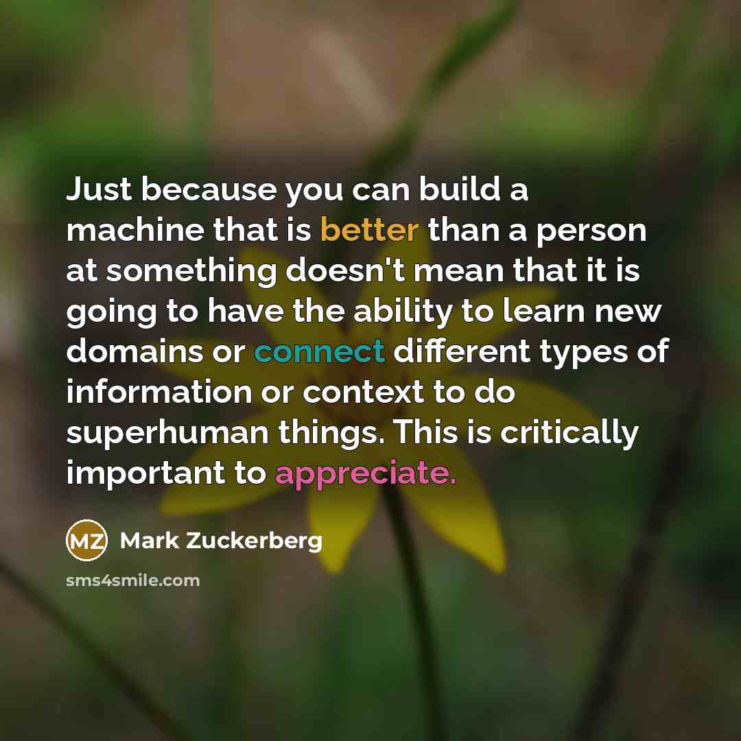 “Just because you can build a machine that is better than a person at something doesn't mean that it is going to have the ability to learn new domains or connect different types of information or context to do superhuman things. This is critically important to appreciate.” quote by Mark Zuckerberg