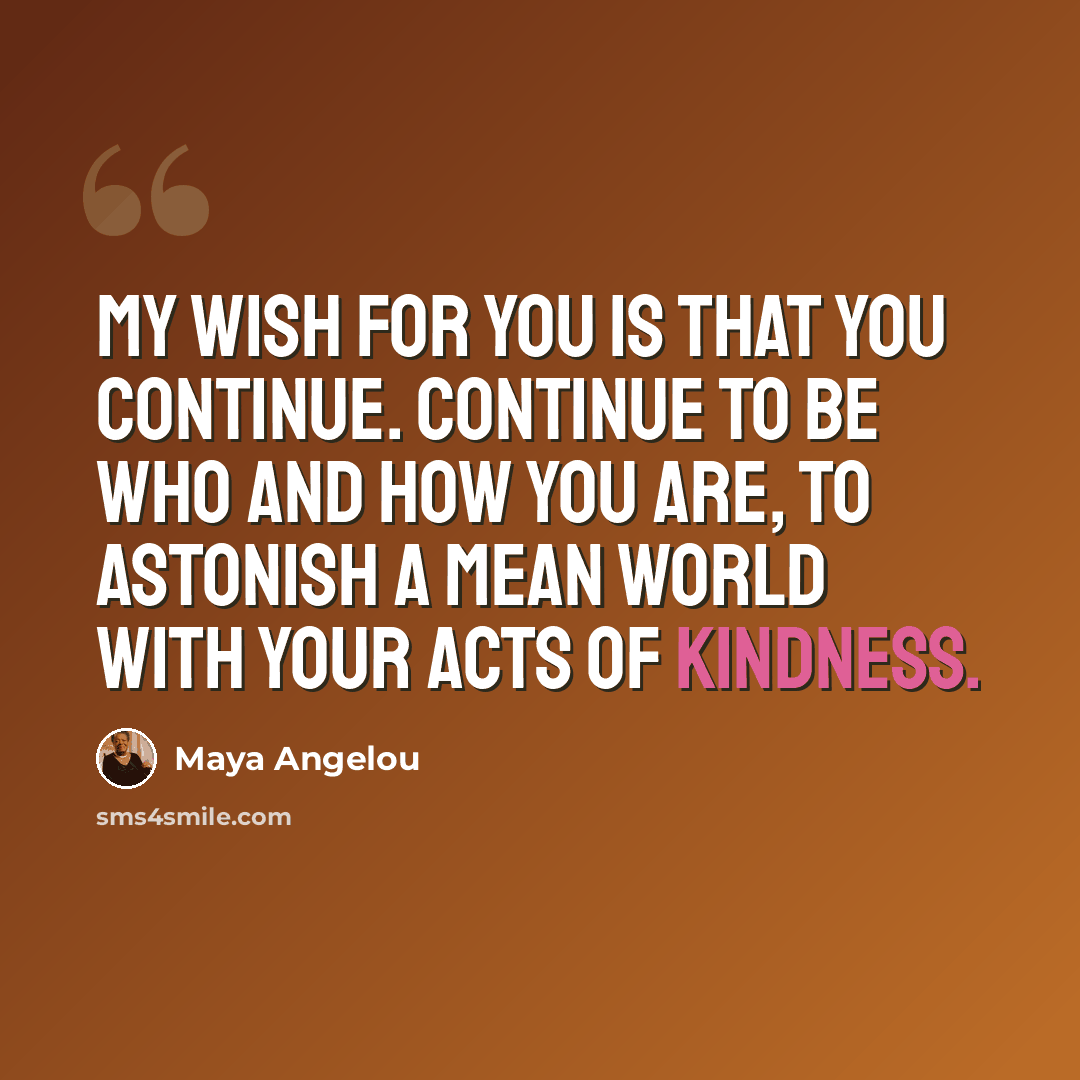 “My wish for you is that you continue. Continue to be who and how you are, to astonish a mean world with your acts of kindness.” quote by Maya Angelou