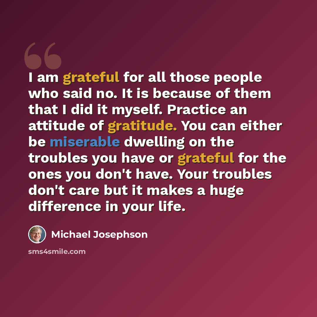 “I am grateful for all those people who said no. It is because of them that I did it myself. Practice an attitude of gratitude. You can either be miserable dwelling on the troubles you have or grateful for the ones you don't have. Your troubles don't care but it makes a huge difference in your life.” quote by Michael Josephson