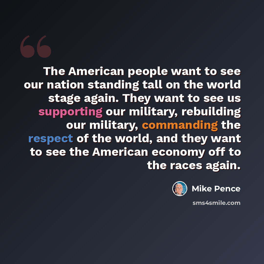 “The American people want to see our nation standing tall on the world stage again. They want to see us supporting our military, rebuilding our military, commanding the respect of the world, and they want to see the American economy off to the races again.” quote by Mike Pence