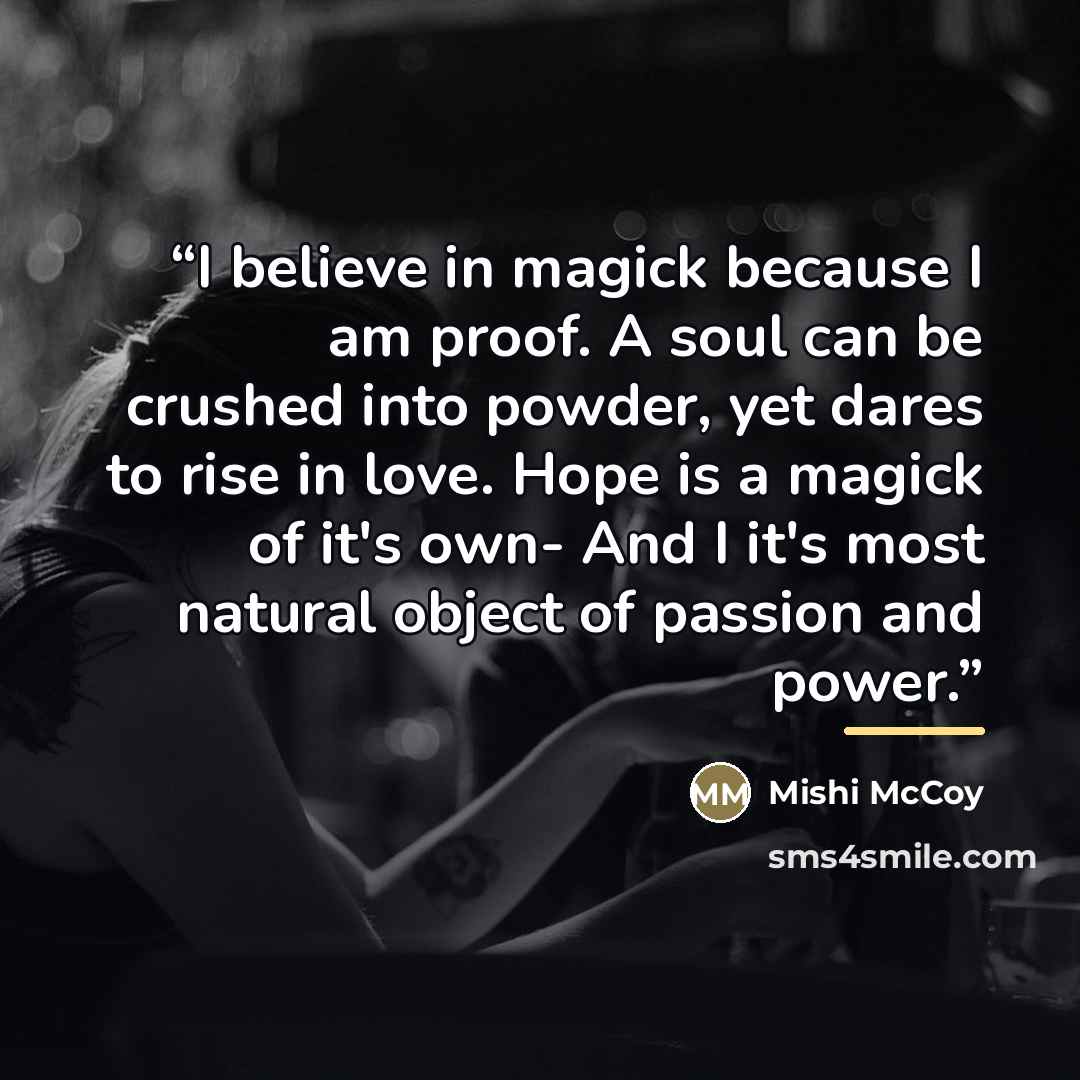“I believe in magick because I am proof. A soul can be crushed into powder, yet dares to rise in love. Hope is a magick of it's own- And I it's most natural object of passion and power.” quote by Mishi McCoy