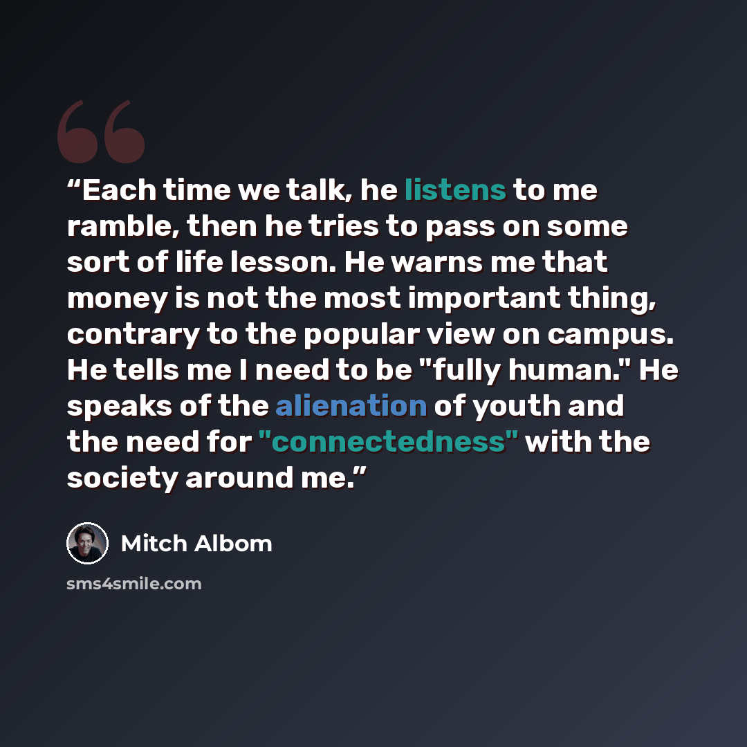 “Each time we talk, he listens to me ramble, then he tries to pass on some sort of life lesson. He warns me that money is not the most important thing, contrary to the popular view on campus. He tells me I need to be "fully human." He speaks of the alienation of youth and the need for…” quote by Mitch Albom