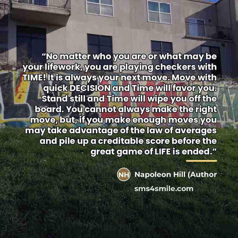 “No matter who you are or what may be your lifework, you are playing checkers with TIME! It is always your next move. Move with quick DECISION and Time will favor you. Stand still and Time will wipe you off the board. You cannot always make the right move, but, if you make enough moves you may take…” quote by Napoleon Hill (Author