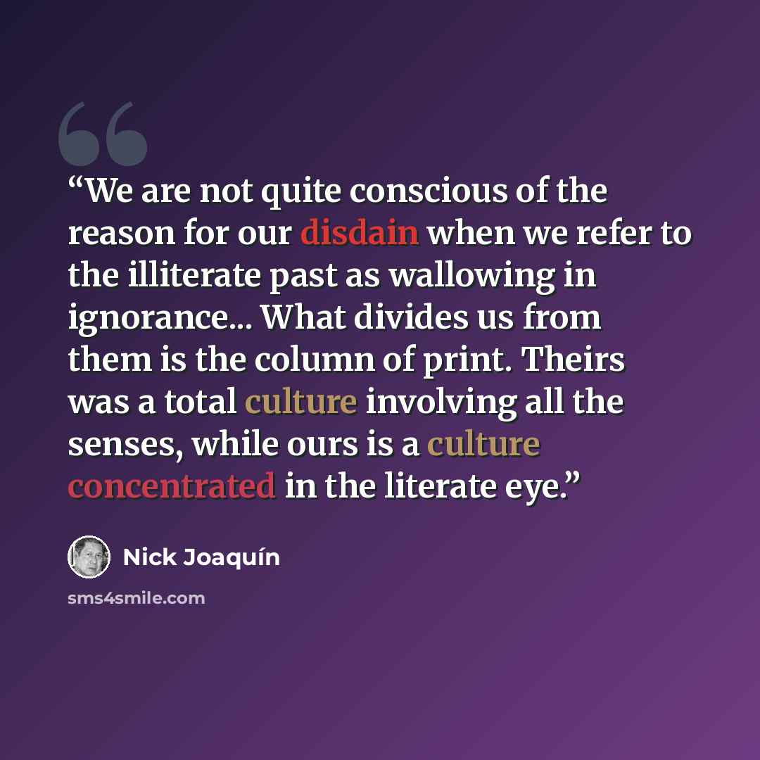 “We are not quite conscious of the reason for our disdain when we refer to the illiterate past as wallowing in ignorance... What divides us from them is the column of print. Theirs was a total culture involving all the senses, while ours is a culture concentrated in the literate eye.” quote by Nick Joaquín