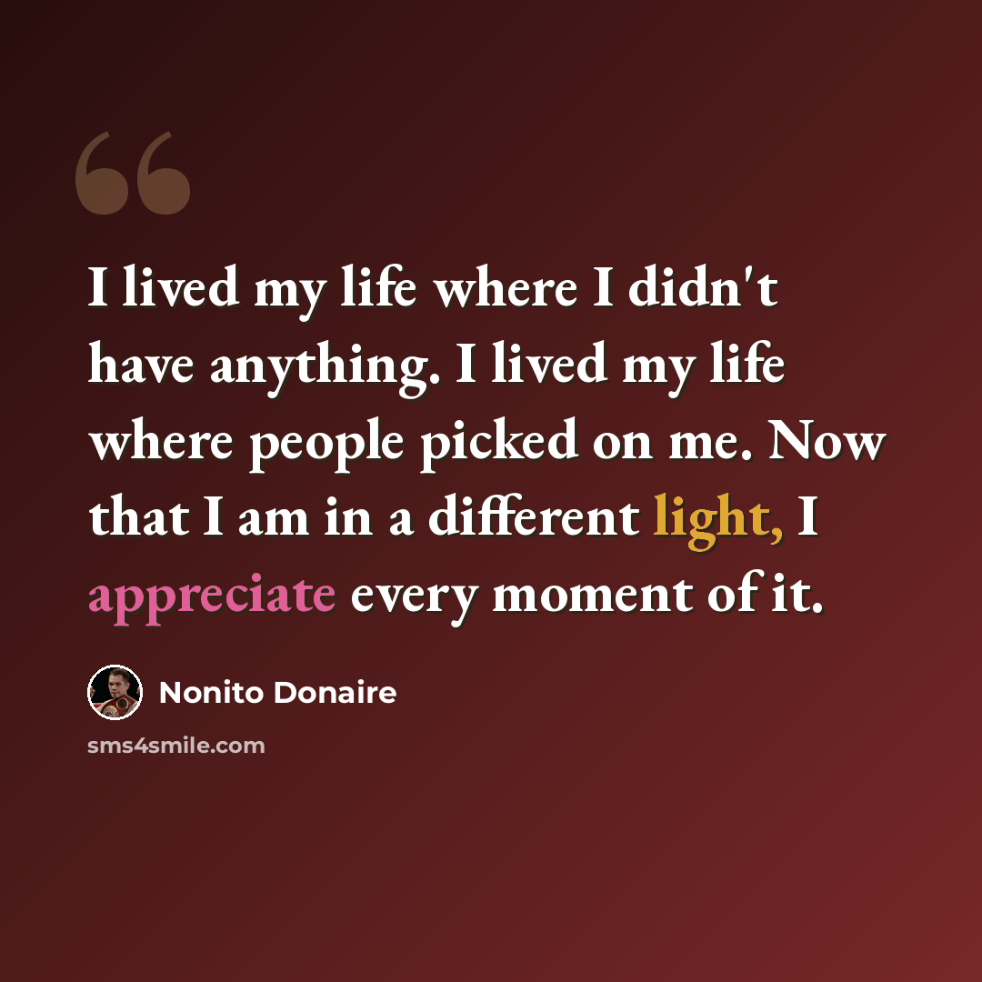 “I lived my life where I didn't have anything. I lived my life where people picked on me. Now that I am in a different light, I appreciate every moment of it.” quote by Nonito Donaire
