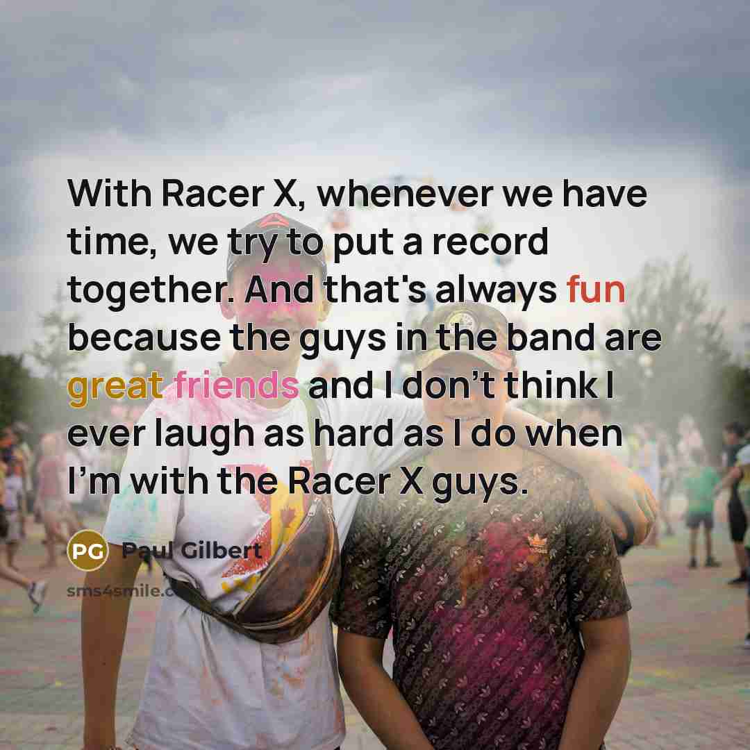“With Racer X, whenever we have time, we try to put a record together. And that's always fun because the guys in the band are great friends and I don't think I ever laugh as hard as I do when I'm with the Racer X guys.” quote by Paul Gilbert