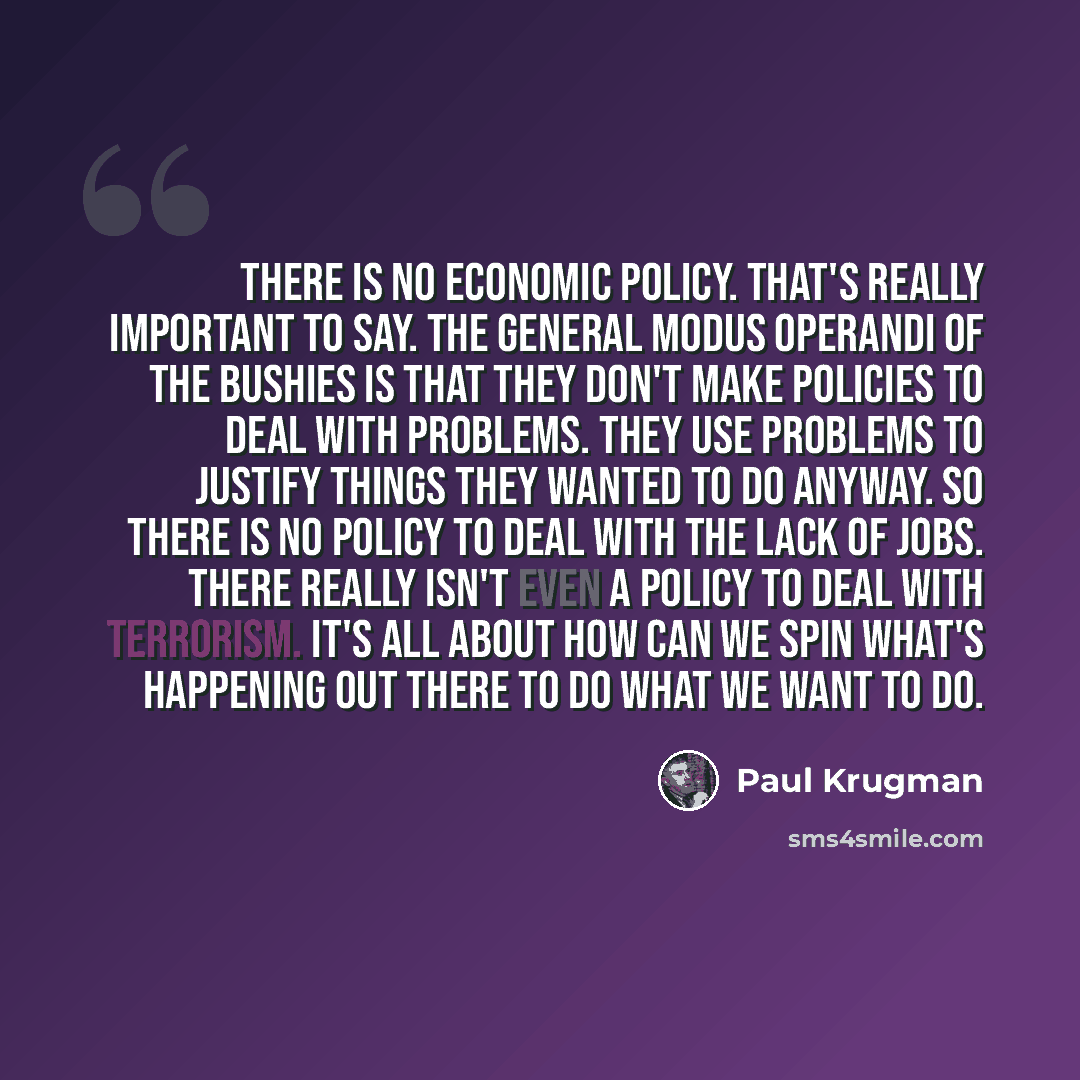 “There is no economic policy. That's really important to say. The general modus operandi of the Bushies is that they don't make policies to deal with problems. They use problems to justify things they wanted to do anyway. So there is no policy to deal with the lack of jobs. There really isn't even…” quote by Paul Krugman