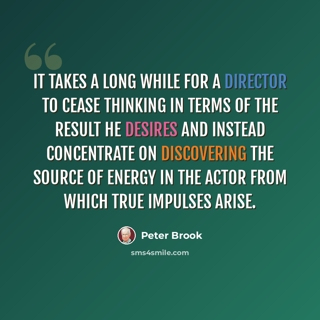 “It takes a long while for a director to cease thinking in terms of the result he desires and instead concentrate on discovering the source of energy in the actor from which true impulses arise.” quote by Peter Brook