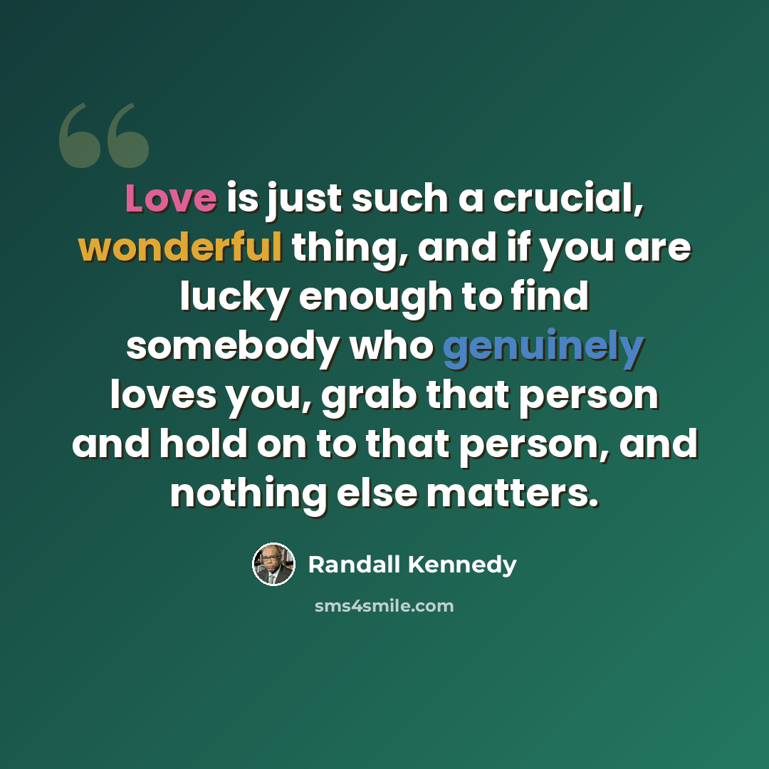 “Love is just such a crucial, wonderful thing, and if you are lucky enough to find somebody who genuinely loves you, grab that person and hold on to that person, and nothing else matters.” quote by Randall Kennedy