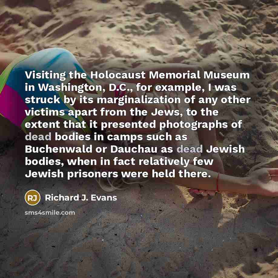 “Visiting the Holocaust Memorial Museum in Washington, D.C., for example, I was struck by its marginalization of any other victims apart from the Jews, to the extent that it presented photographs of dead bodies in camps such as Buchenwald or Dauchau as dead Jewish bodies, when in fact relatively…” quote by Richard J. Evans