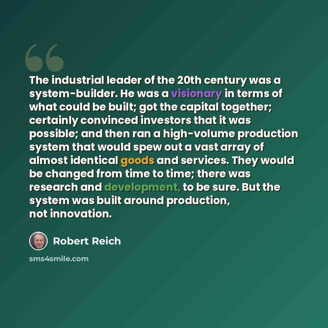 “The industrial leader of the 20th century was a system-builder. He was a visionary in terms of what could be built; got the capital together; certainly convinced investors that it was possible; and then ran a high-volume production system that would spew out a vast array of almost identical goods…” quote by Robert Reich