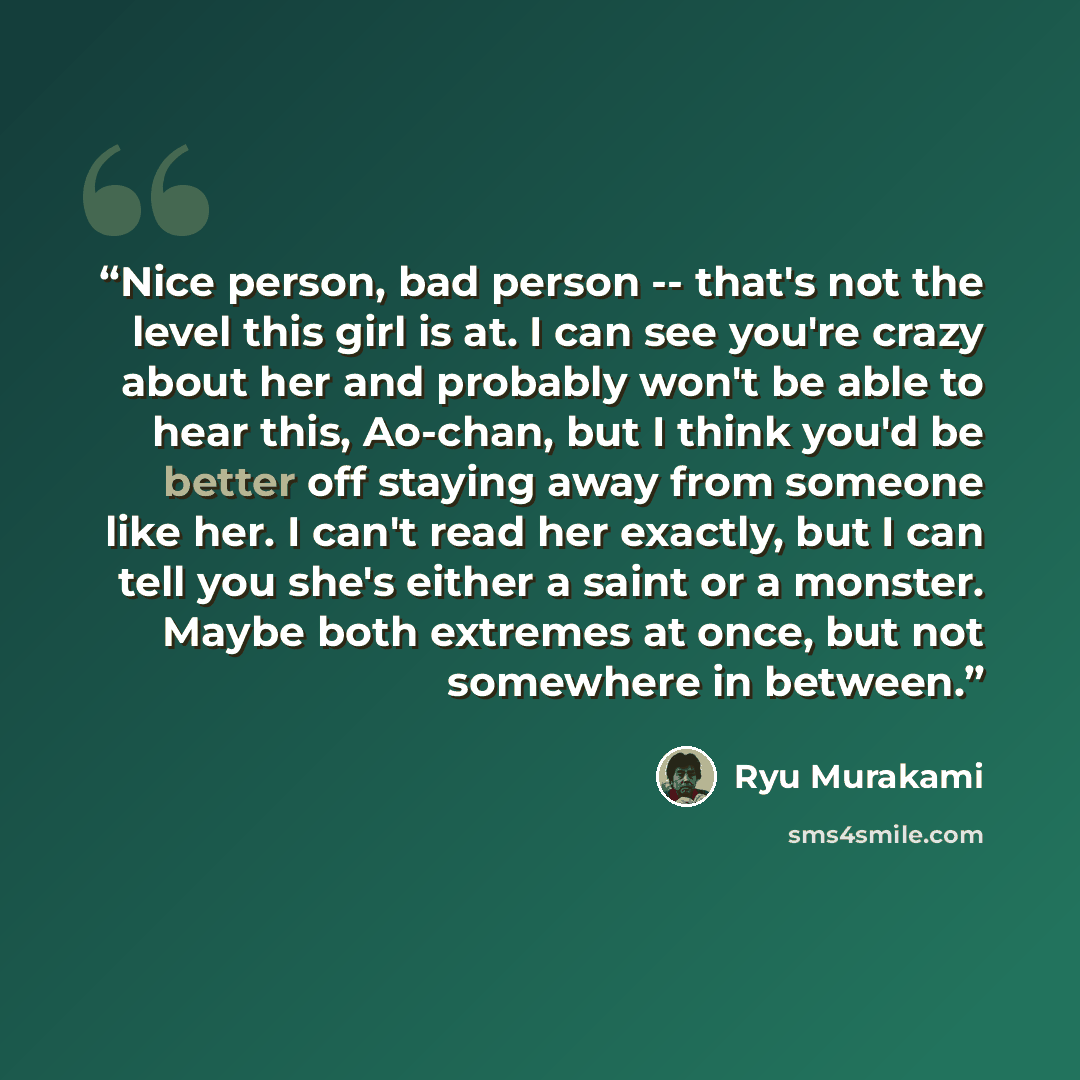 “Nice person, bad person -- that's not the level this girl is at. I can see you're crazy about her and probably won't be able to hear this, Ao-chan, but I think you'd be better off staying away from someone like her. I can't read her exactly, but I can tell you she's either a saint or a monster…” quote by Ryū Murakami