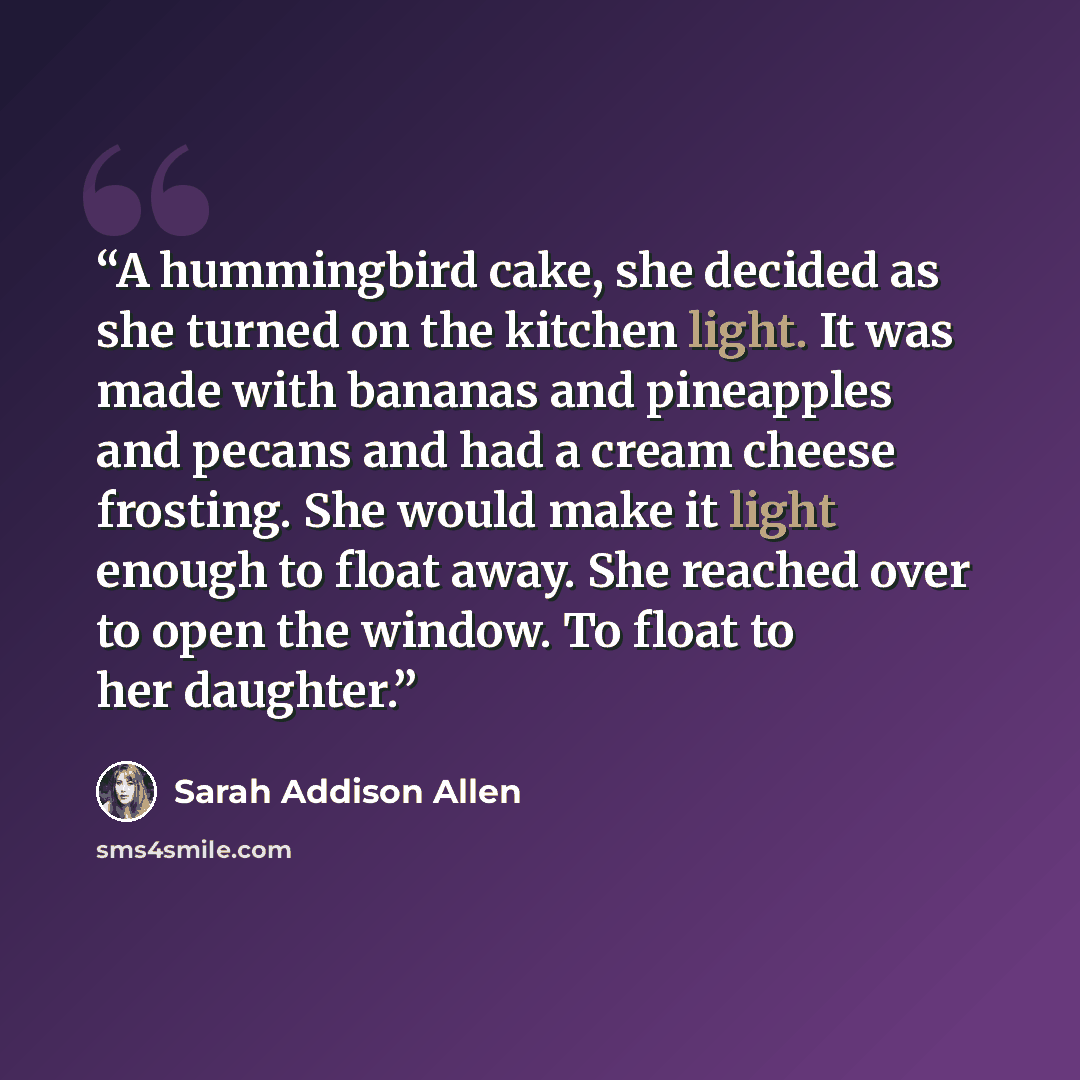 “A hummingbird cake, she decided as she turned on the kitchen light. It was made with bananas and pineapples and pecans and had a cream cheese frosting. She would make it light enough to float away. She reached over to open the window. To float to her daughter.” quote by Sarah Addison Allen