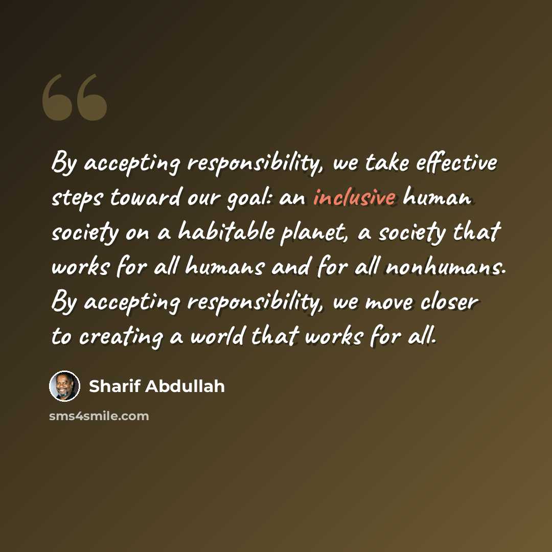 “By accepting responsibility, we take effective steps toward our goal: an inclusive human society on a habitable planet, a society that works for all humans and for all nonhumans. By accepting responsibility, we move closer to creating a world that works for all.” quote by Sharif Abdullah