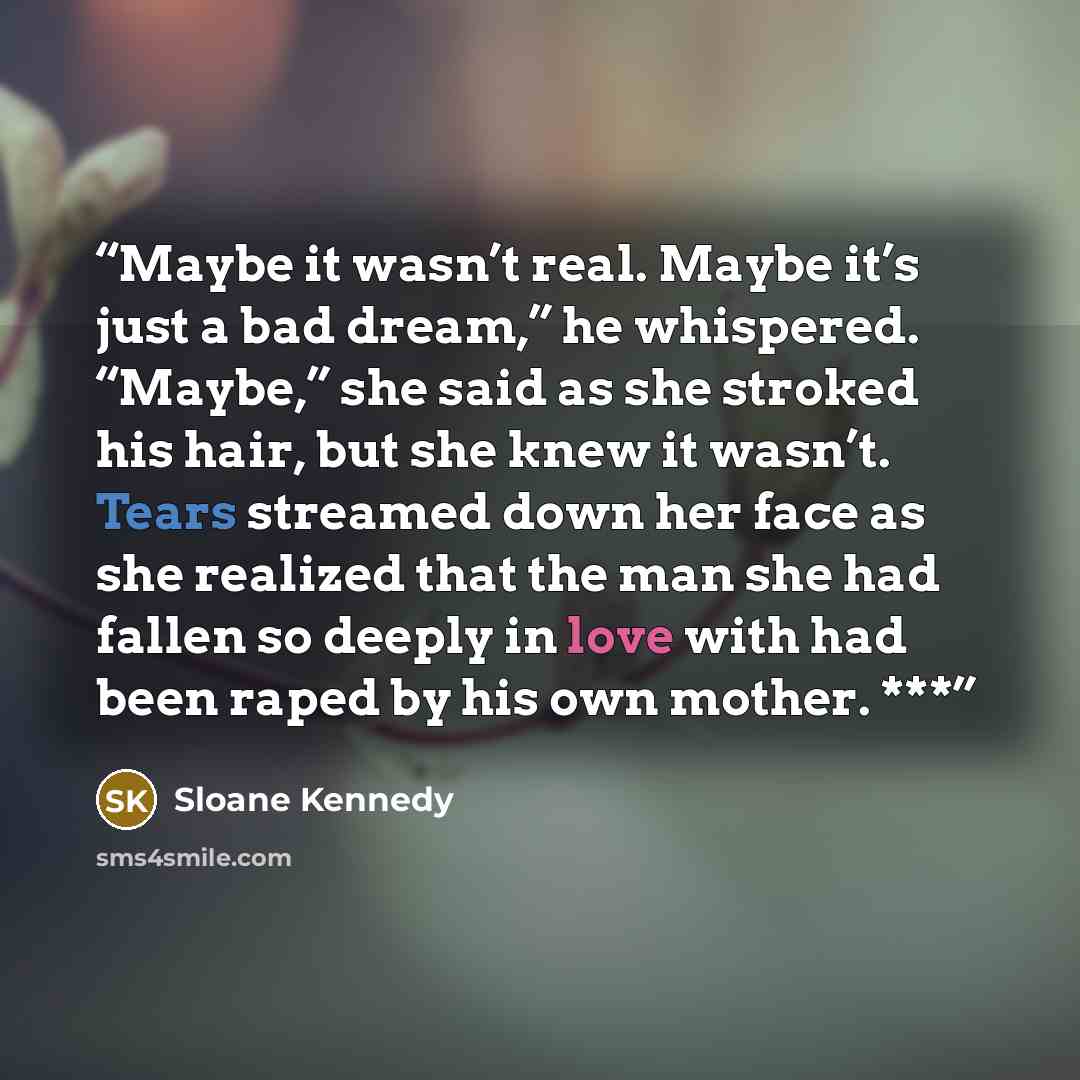 “Maybe it wasn’t real. Maybe it’s just a bad dream,” he whispered. “Maybe,” she said as she stroked his hair, but she knew it wasn’t. Tears streamed down her face as she realized that the man she had fallen so deeply in love with had been raped by his own mother. ***” quote by Sloane Kennedy