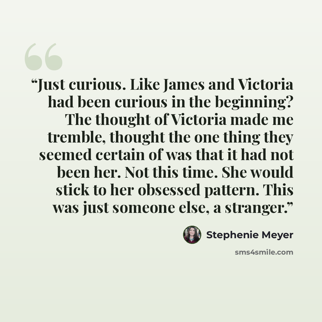 “Just curious. Like James and Victoria had been curious in the beginning? The thought of Victoria made me tremble, thought the one thing they seemed certain of was that it had not been her. Not this time. She would stick to her obsessed pattern. This was just someone else, a stranger.” quote by Stephenie Meyer