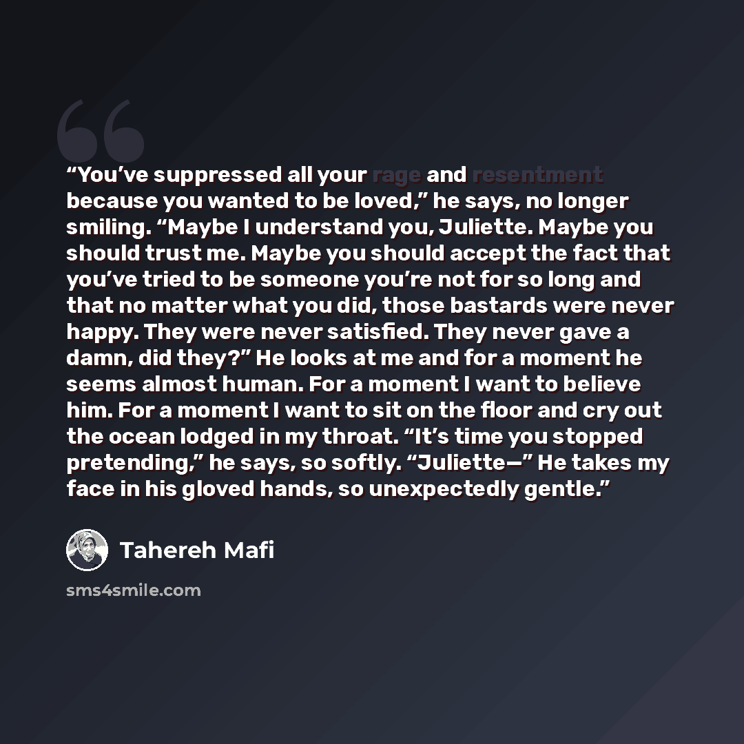 “You’ve suppressed all your rage and resentment because you wanted to be loved,” he says, no longer smiling. “Maybe I understand you, Juliette. Maybe you should trust me. Maybe you should accept the fact that you’ve tried to be someone you’re not for so long and that no matter what you did, those…” quote by Tahereh Mafi