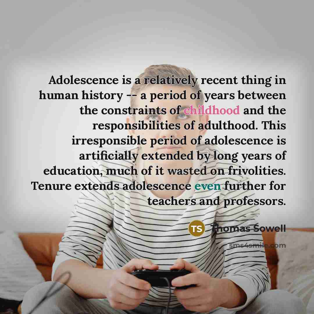 “Adolescence is a relatively recent thing in human history -- a period of years between the constraints of childhood and the responsibilities of adulthood. This irresponsible period of adolescence is artificially extended by long years of education, much of it wasted on frivolities. Tenure extends…” quote by Thomas Sowell