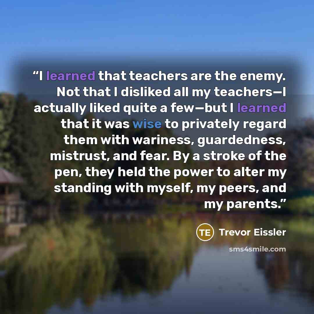 “I learned that teachers are the enemy. Not that I disliked all my teachers—I actually liked quite a few—but I learned that it was wise to privately regard them with wariness, guardedness, mistrust, and fear. By a stroke of the pen, they held the power to alter my standing with myself, my peers…” quote by Trevor Eissler