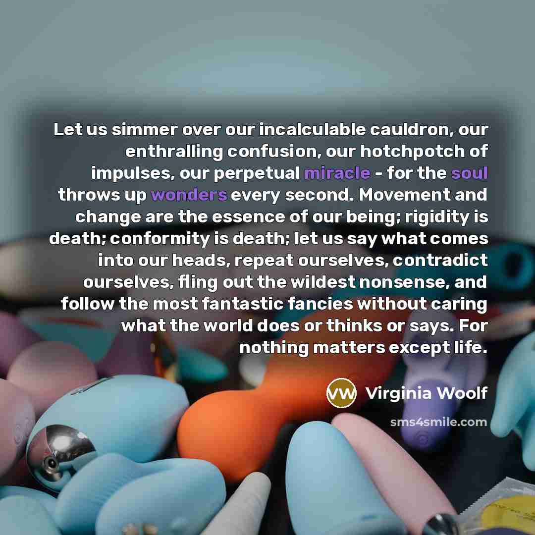 “Let us simmer over our incalculable cauldron, our enthralling confusion, our hotchpotch of impulses, our perpetual miracle - for the soul throws up wonders every second. Movement and change are the essence of our being; rigidity is death; conformity is death; let us say what comes into our heads…” quote by Virginia Woolf