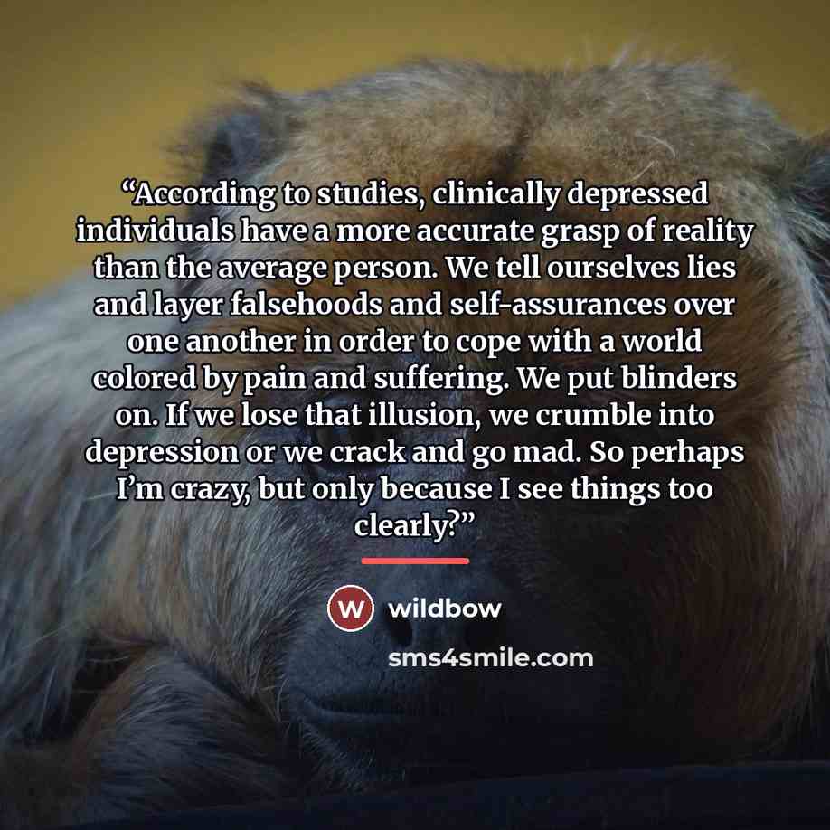 “According to studies, clinically depressed individuals have a more accurate grasp of reality than the average person. We tell ourselves lies and layer falsehoods and self-assurances over one another in order to cope with a world colored by pain and suffering. We put blinders on. If we lose that…” quote by wildbow