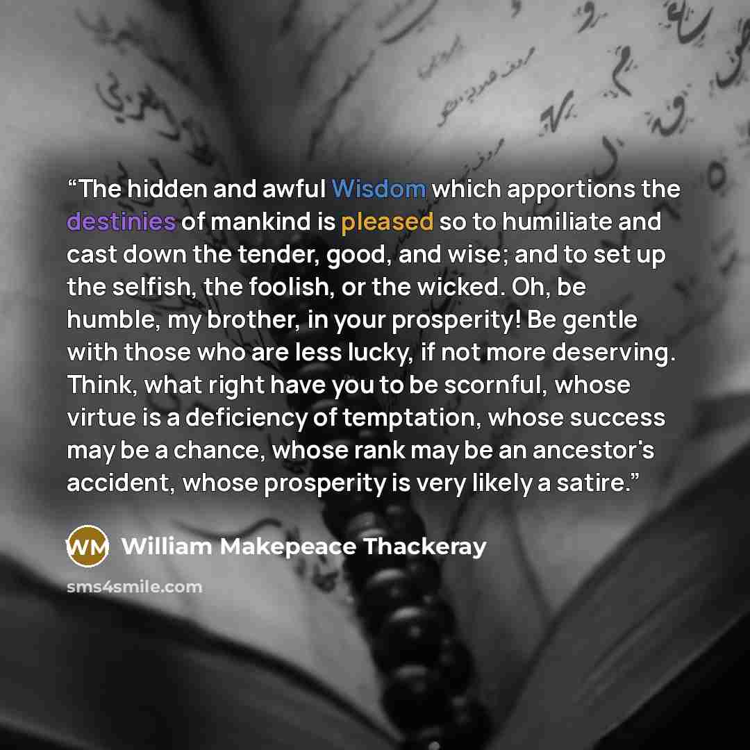“The hidden and awful Wisdom which apportions the destinies of mankind is pleased so to humiliate and cast down the tender, good, and wise; and to set up the selfish, the foolish, or the wicked. Oh, be humble, my brother, in your prosperity! Be gentle with those who are less lucky, if not more…” quote by William Makepeace Thackeray