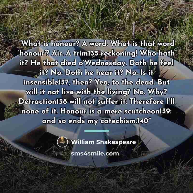 “What is honour? A word. What is that word ‘honour’? Air. A trim135 reckoning! Who hath it? He that died o’Wednesday. Doth he feel it? No. Doth he hear it? No. Is it insensible137, then? Yea, to the dead. But will it not live with the living? No. Why? Detraction138 will not suffer it. Therefore…” quote by William Shakespeare