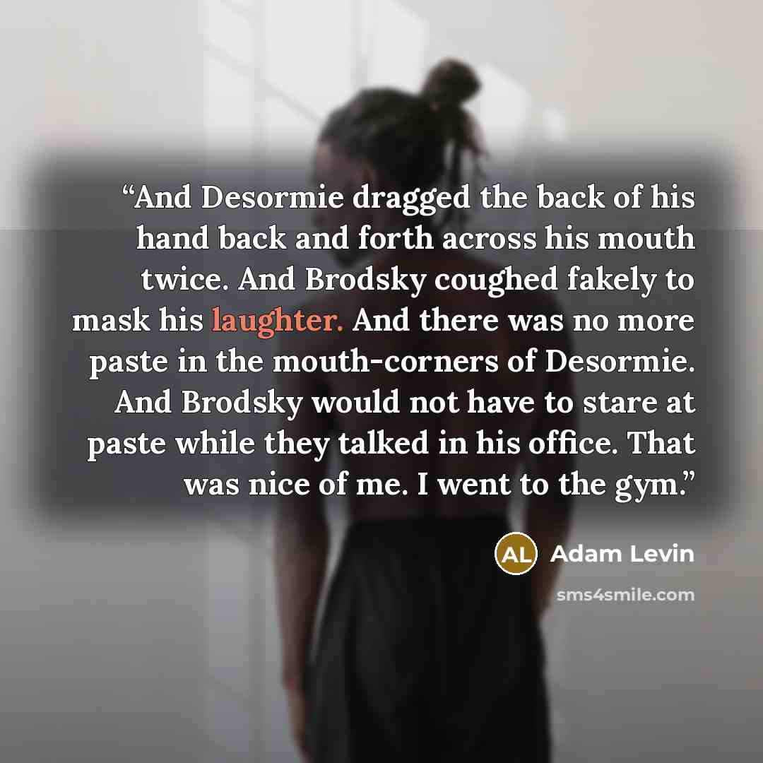 “And Desormie dragged the back of his hand back and forth across his mouth twice. And Brodsky coughed fakely to mask his laughter. And there was no more paste in the mouth-corners of Desormie. And Brodsky would not have to stare at paste while they talked in his office. That was nice of me. I went…” quote by Adam Levin