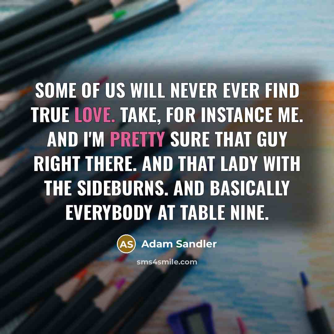 “Some of us will never ever find true love. Take, for instance me. And I'm pretty sure that guy right there. And that lady with the sideburns. And basically everybody at table nine.” quote by Adam Sandler