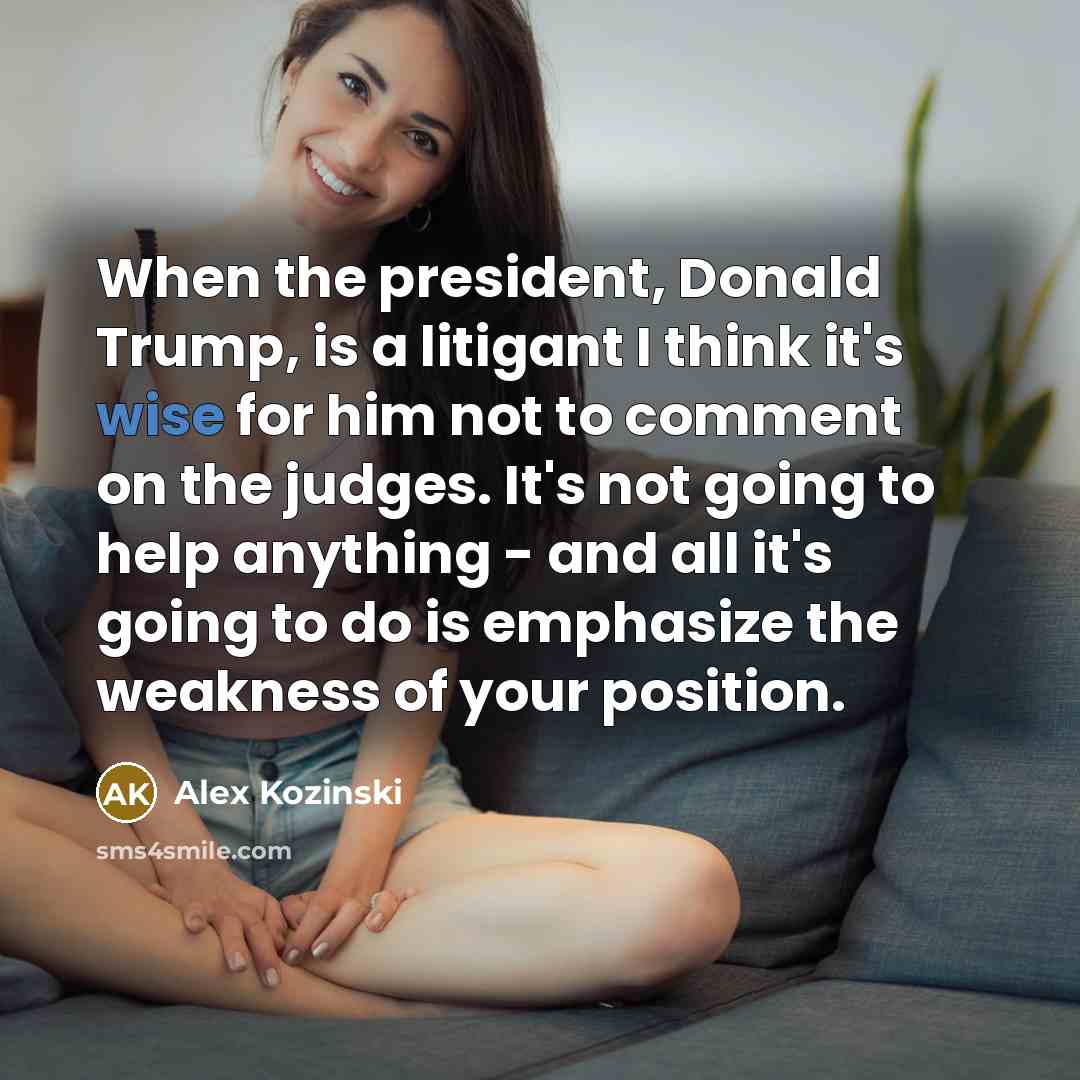 “When the president, Donald Trump, is a litigant I think it's wise for him not to comment on the judges. It's not going to help anything - and all it's going to do is emphasize the weakness of your position.” quote by Alex Kozinski