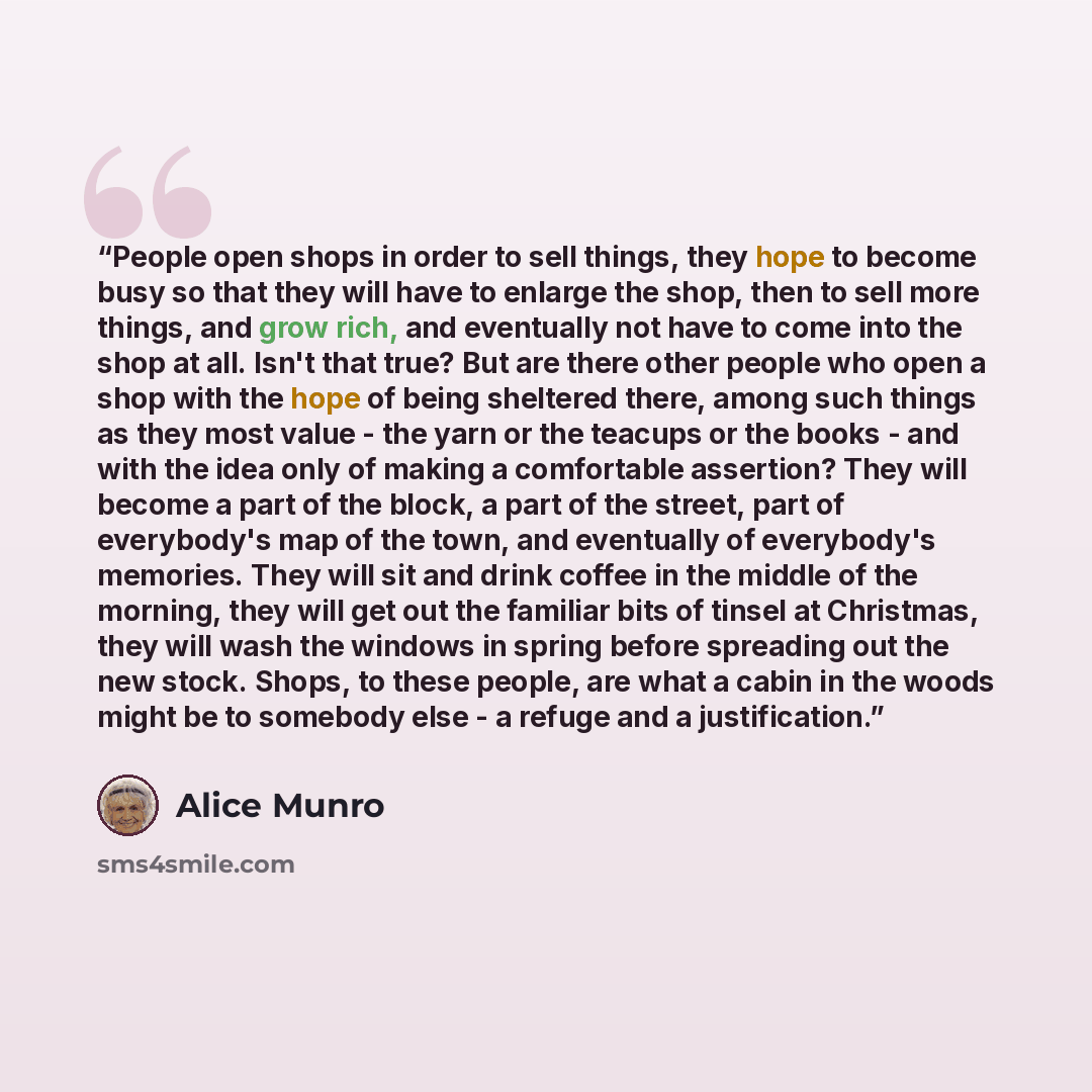 “People open shops in order to sell things, they hope to become busy so that they will have to enlarge the shop, then to sell more things, and grow rich, and eventually not have to come into the shop at all. Isn't that true? But are there other people who open a shop with the hope of being…” quote by Alice Munro