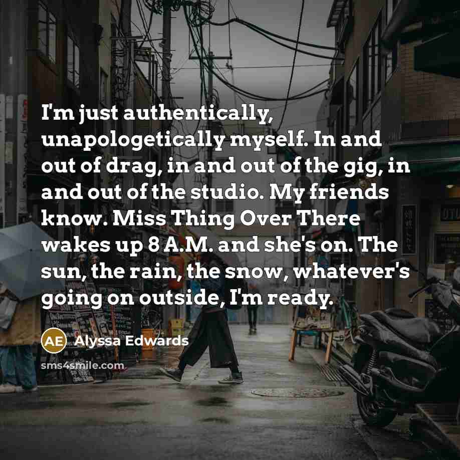 “I'm just authentically, unapologetically myself. In and out of drag, in and out of the gig, in and out of the studio. My friends know. Miss Thing Over There wakes up 8 A.M. and she's on. The sun, the rain, the snow, whatever's going on outside, I'm ready.” quote by Alyssa Edwards