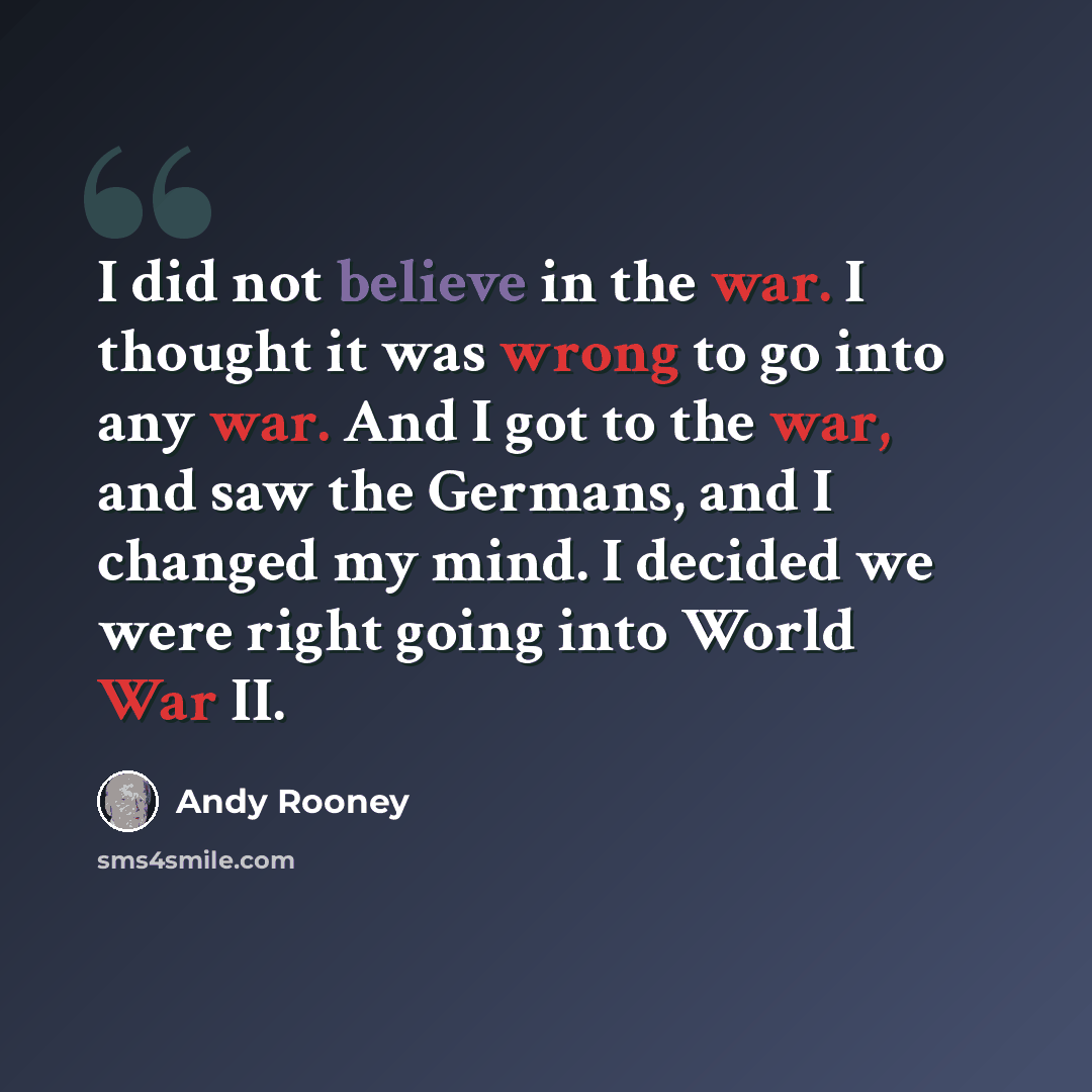 “I did not believe in the war. I thought it was wrong to go into any war. And I got to the war, and saw the Germans, and I changed my mind. I decided we were right going into World War II.” quote by Andy Rooney