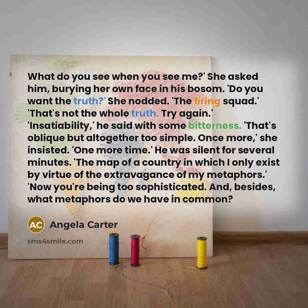 “What do you see when you see me?' She asked him, burying her own face in his bosom. 'Do you want the truth?' She nodded. 'The firing squad.' 'That's not the whole truth. Try again.' 'Insatiability,' he said with some bitterness. 'That's oblique but altogether too simple. Once more,' she insisted…” quote by Angela Carter