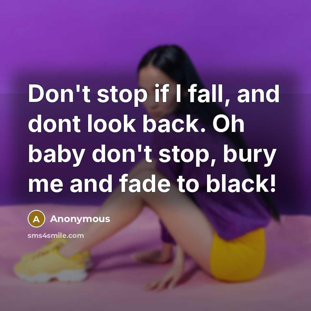 “Don't stop if I fall, and dont look back. Oh baby don't stop, bury me and fade to black!” quote by Anonymous