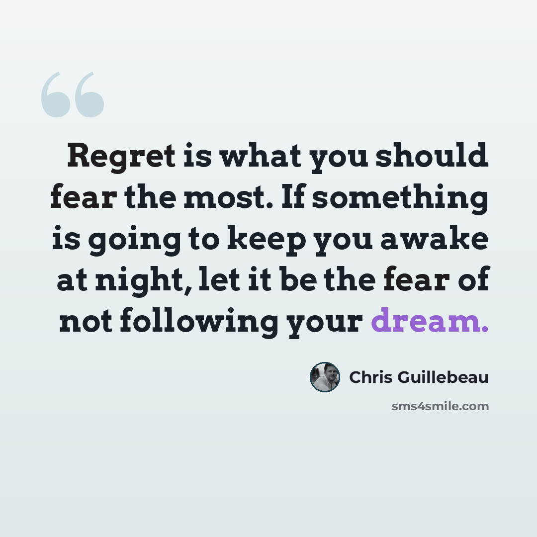 “Regret is what you should fear the most. If something is going to keep you awake at night, let it be the fear of not following your dream.” quote by Chris Guillebeau
