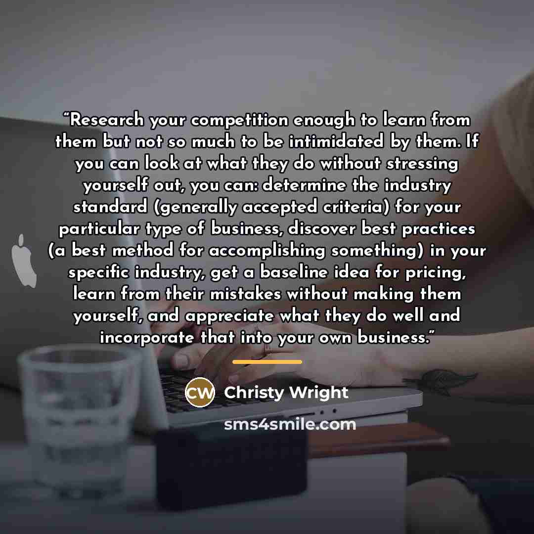 “Research your competition enough to learn from them but not so much to be intimidated by them. If you can look at what they do without stressing yourself out, you can: determine the industry standard (generally accepted criteria) for your particular type of business, discover best practices (a…” quote by Christy Wright