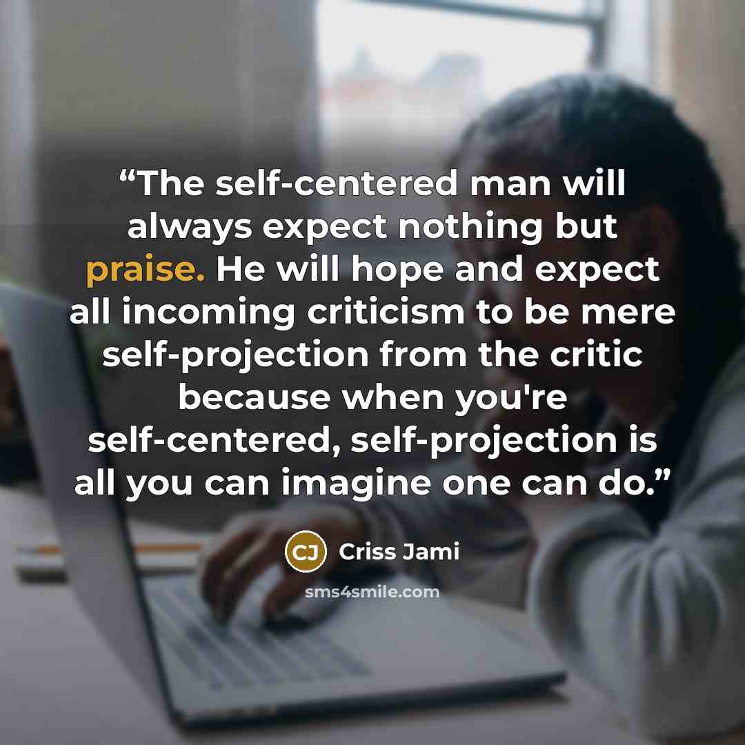 “The self-centered man will always expect nothing but praise. He will hope and expect all incoming criticism to be mere self-projection from the critic because when you're self-centered, self-projection is all you can imagine one can do.” quote by Criss Jami