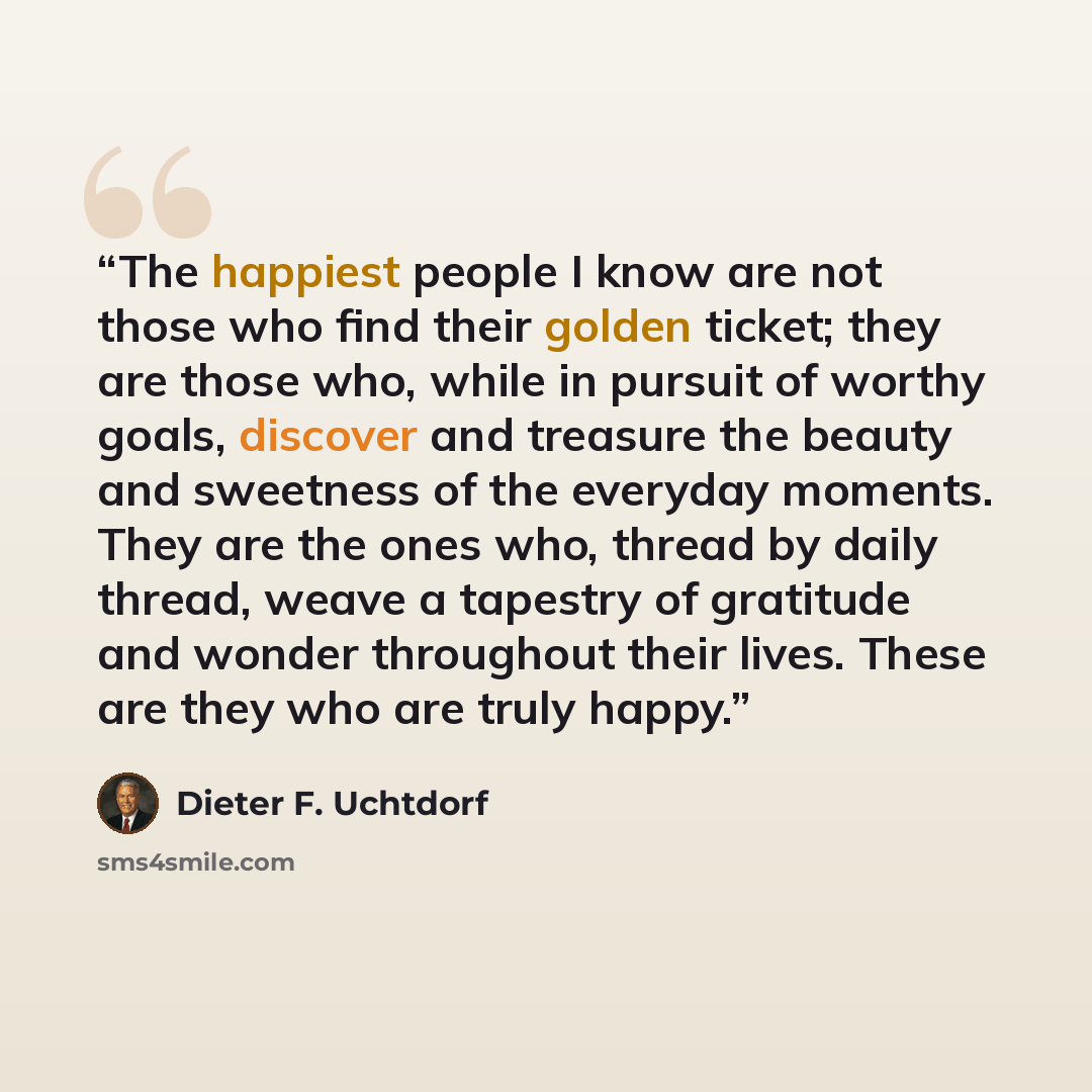 “The happiest people I know are not those who find their golden ticket; they are those who, while in pursuit of worthy goals, discover and treasure the beauty and sweetness of the everyday moments. They are the ones who, thread by daily thread, weave a tapestry of gratitude and wonder throughout…” quote by Dieter F. Uchtdorf