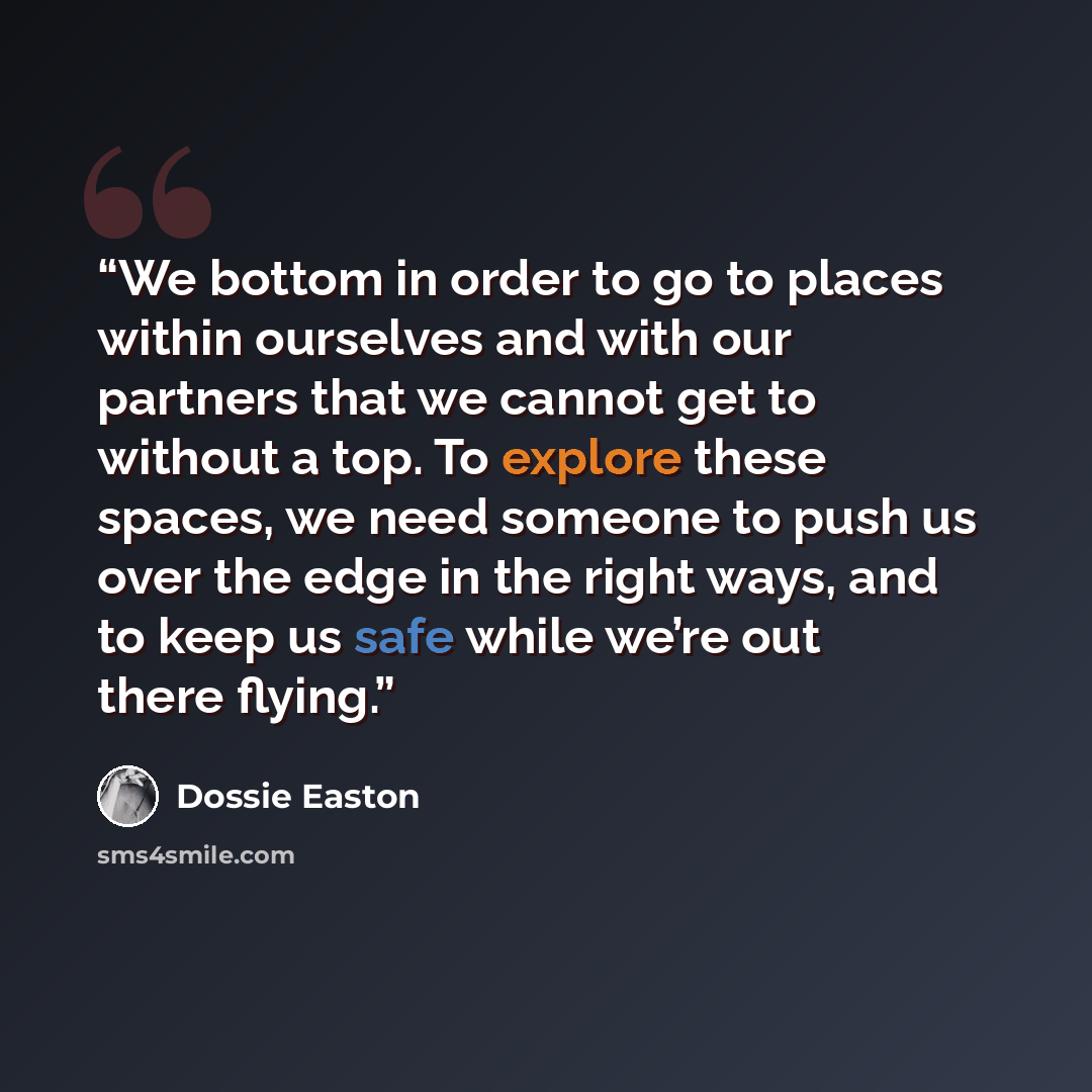 “We bottom in order to go to places within ourselves and with our partners that we cannot get to without a top. To explore these spaces, we need someone to push us over the edge in the right ways, and to keep us safe while we’re out there flying.” quote by Dossie Easton