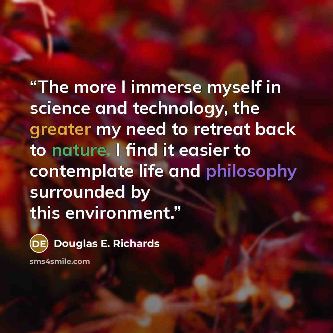 “The more I immerse myself in science and technology, the greater my need to retreat back to nature. I find it easier to contemplate life and philosophy surrounded by this environment.” quote by Douglas E. Richards