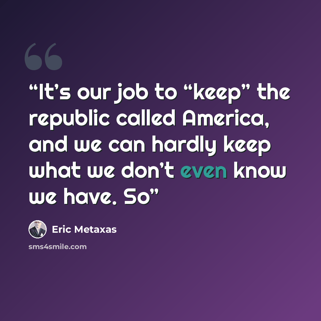 “It’s our job to “keep” the republic called America, and we can hardly keep what we don’t even know we have. So” quote by Eric Metaxas