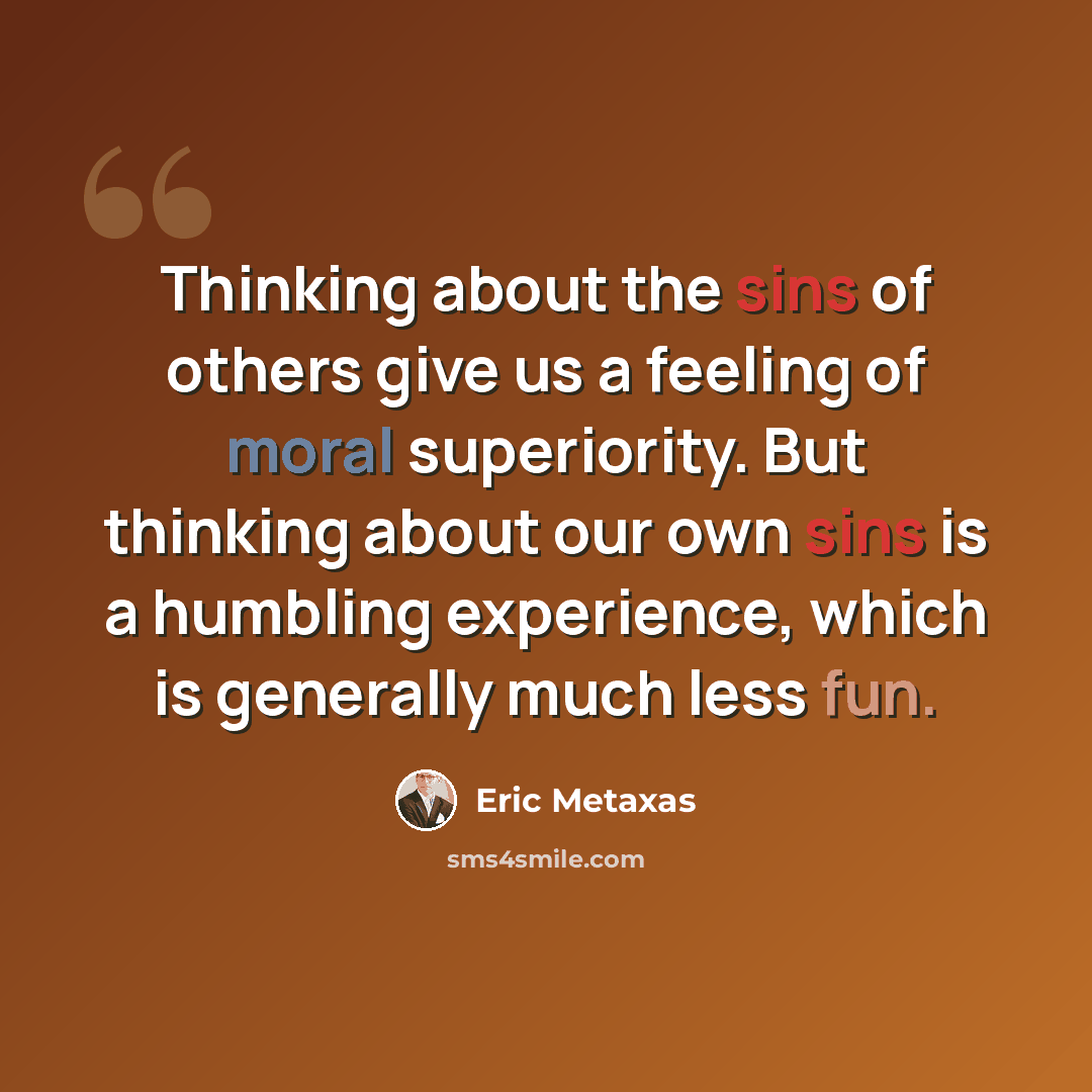 “Thinking about the sins of others give us a feeling of moral superiority. But thinking about our own sins is a humbling experience, which is generally much less fun.” quote by Eric Metaxas