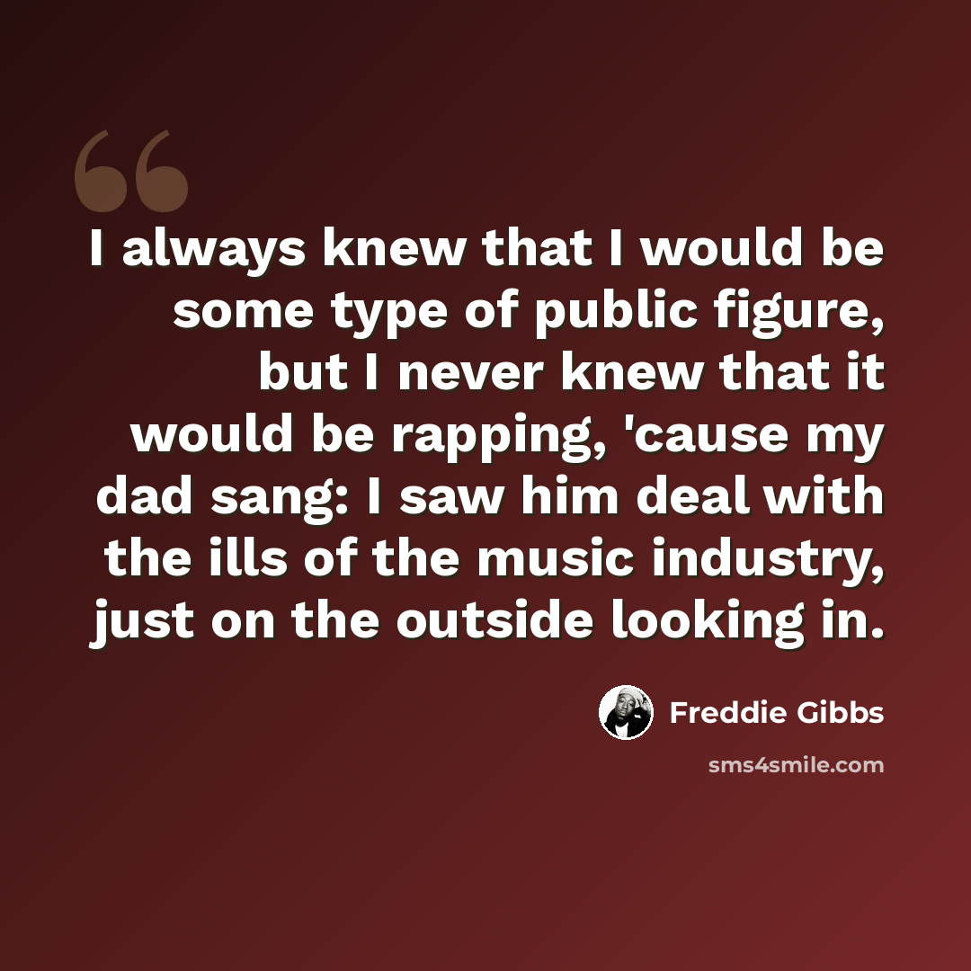 “I always knew that I would be some type of public figure, but I never knew that it would be rapping, 'cause my dad sang: I saw him deal with the ills of the music industry, just on the outside looking in.” quote by Freddie Gibbs