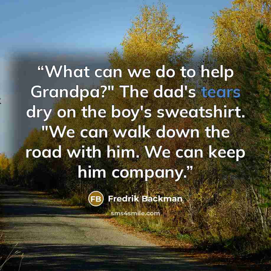“What can we do to help Grandpa?" The dad's tears dry on the boy's sweatshirt. "We can walk down the road with him. We can keep him company.” quote by Fredrik Backman