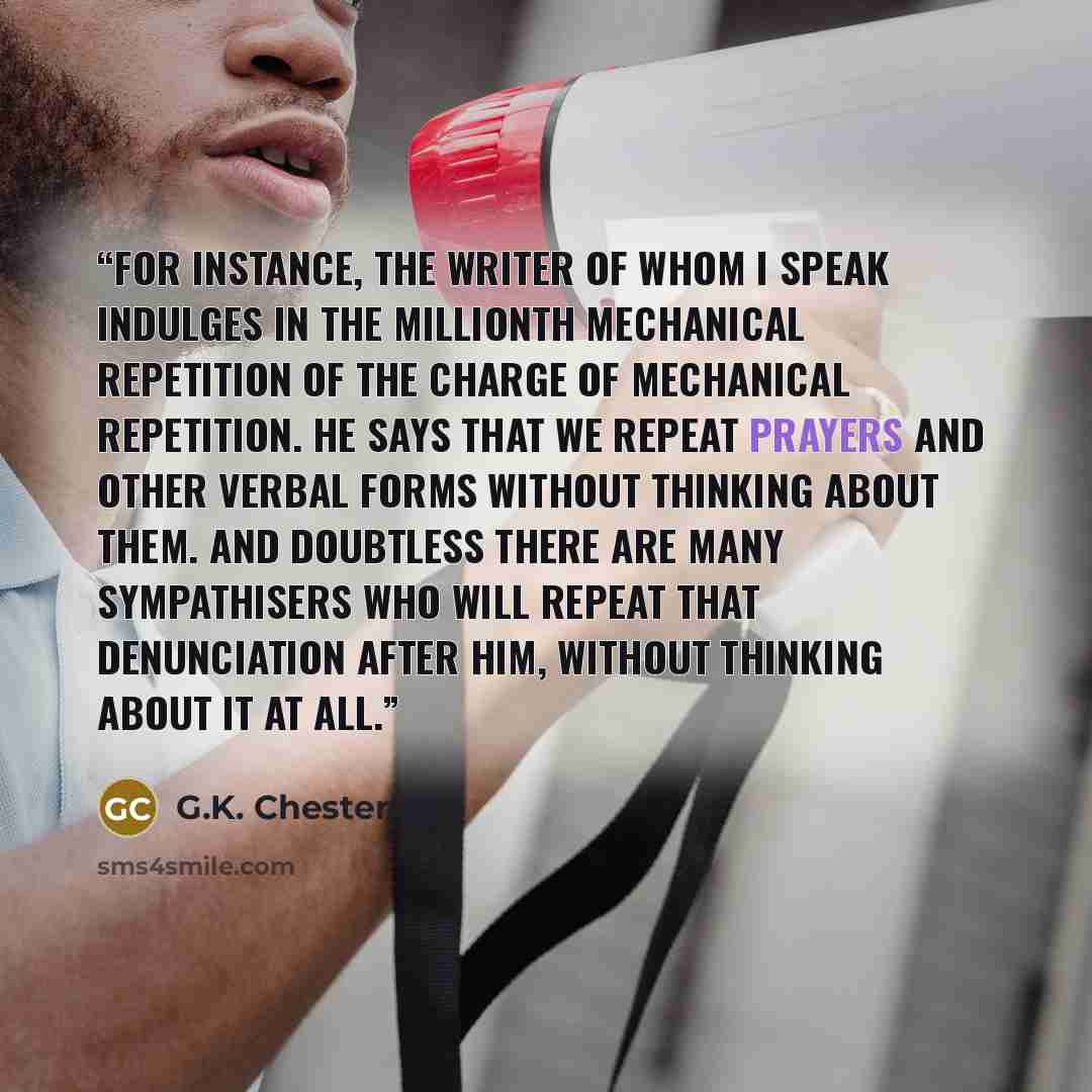 “For instance, the writer of whom I speak indulges in the millionth mechanical repetition of the charge of mechanical repetition. He says that we repeat prayers and other verbal forms without thinking about them. And doubtless there are many sympathisers who will repeat that denunciation after him…” quote by G.K. Chesterton