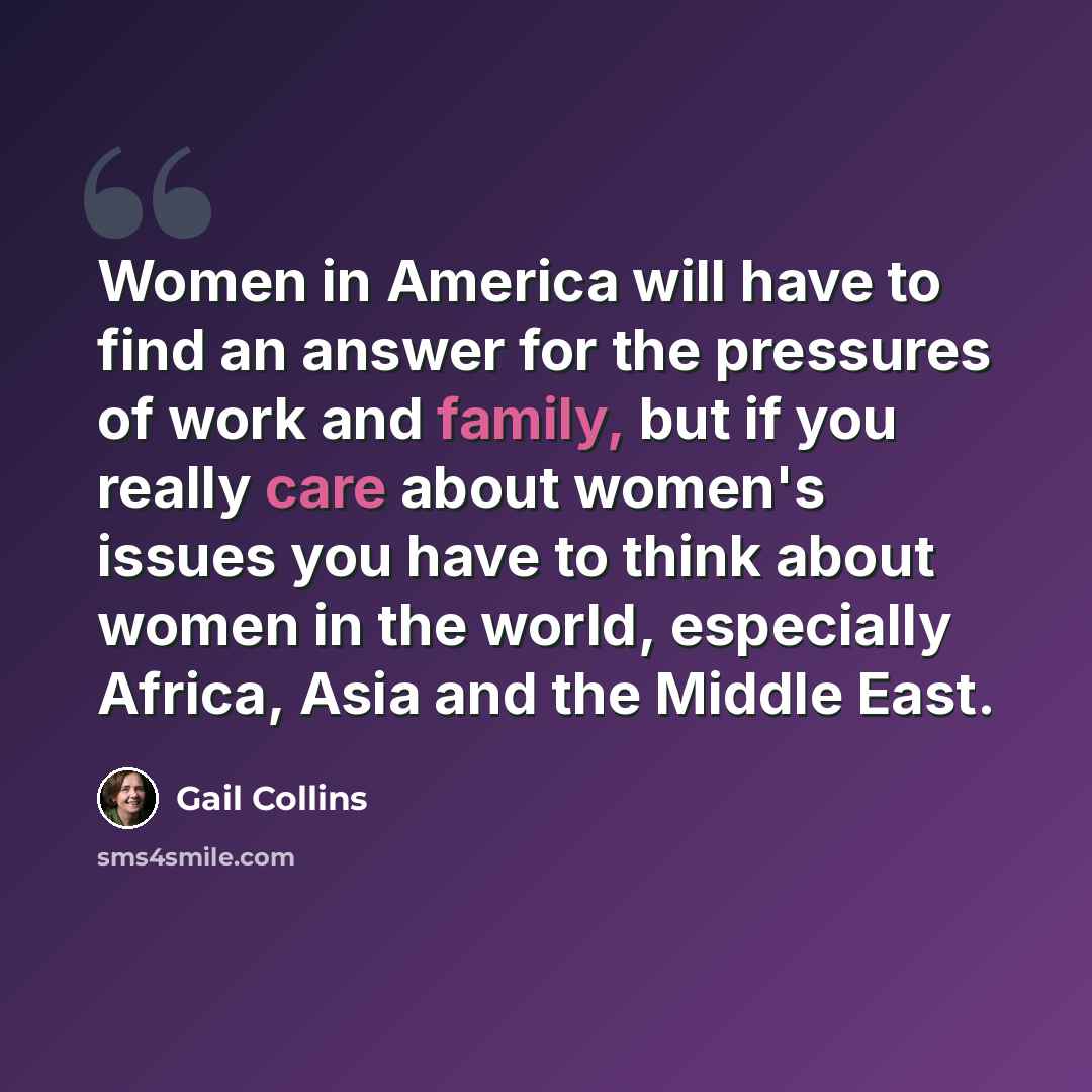 “Women in America will have to find an answer for the pressures of work and family, but if you really care about women's issues you have to think about women in the world, especially Africa, Asia and the Middle East.” quote by Gail Collins